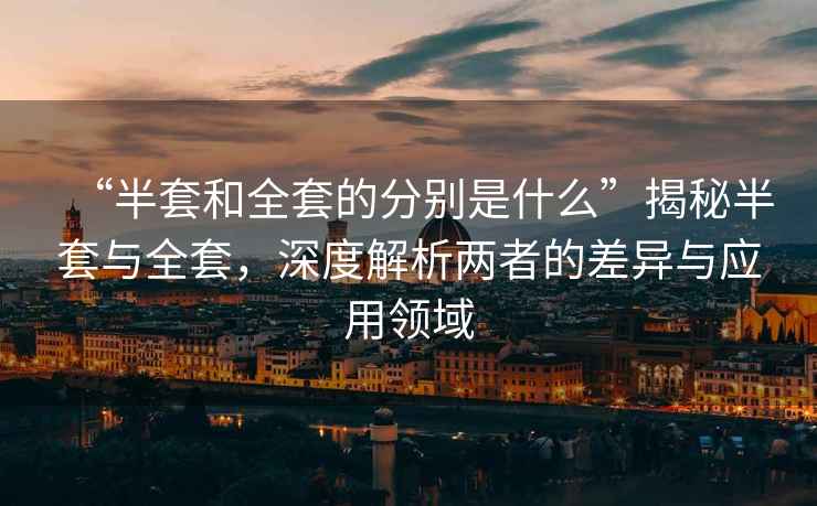 “半套和全套的分別是什么”揭秘半套與全套，深度解析兩者的差異與應(yīng)用領(lǐng)域