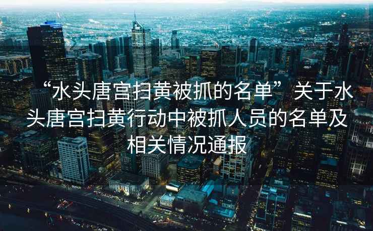 “水頭唐宮掃黃被抓的名單”關(guān)于水頭唐宮掃黃行動中被抓人員的名單及相關(guān)情況通報(bào)