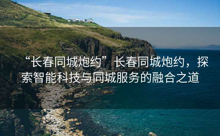 “長(zhǎng)春同城炮約”長(zhǎng)春同城炮約，探索智能科技與同城服務(wù)的融合之道