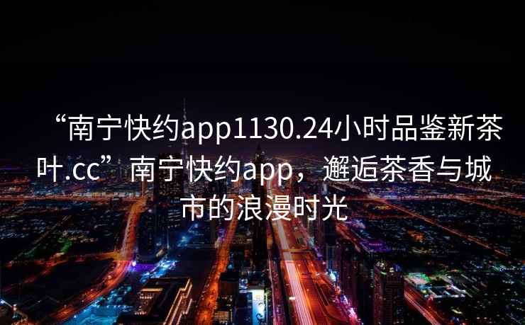 “南寧快約app1130.24小時品鑒新茶葉.cc”南寧快約app，邂逅茶香與城市的浪漫時光