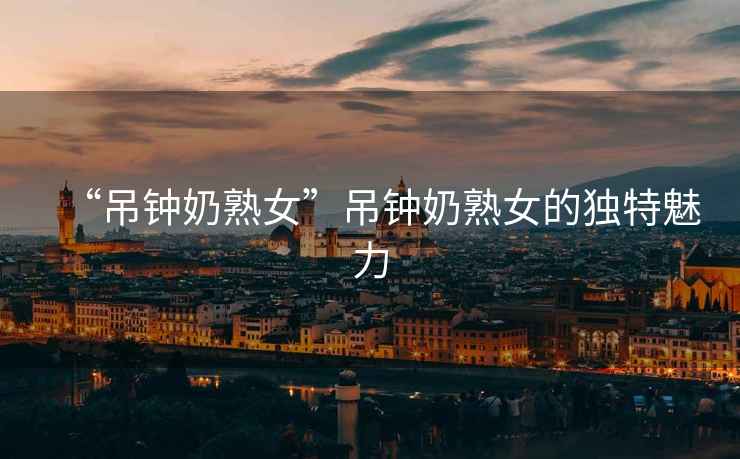 “吊鐘奶熟女”吊鐘奶熟女的獨(dú)特魅力