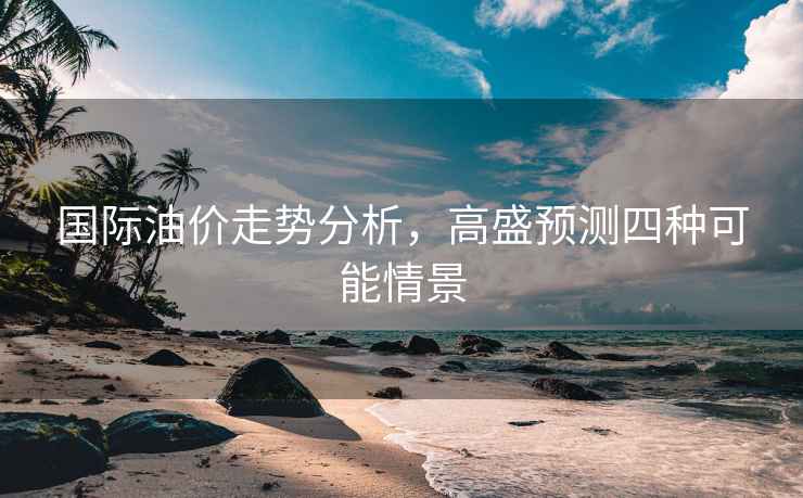 國際油價走勢分析，高盛預測四種可能情景