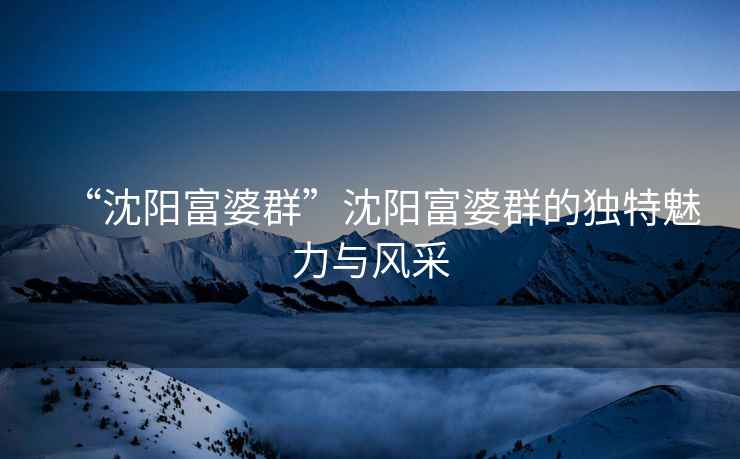 “沈陽富婆群”沈陽富婆群的獨特魅力與風(fēng)采
