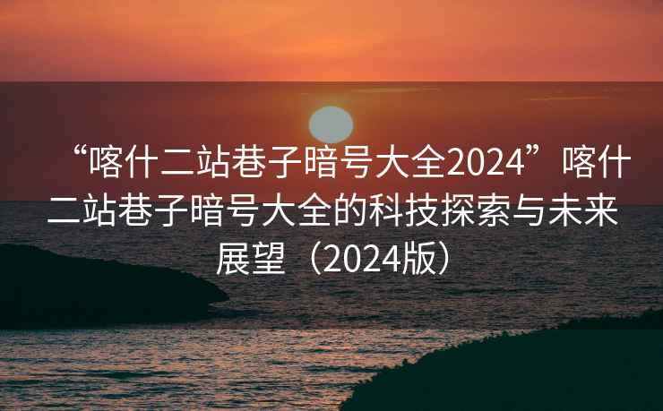 “喀什二站巷子暗號(hào)大全2024”喀什二站巷子暗號(hào)大全的科技探索與未來展望（2024版）