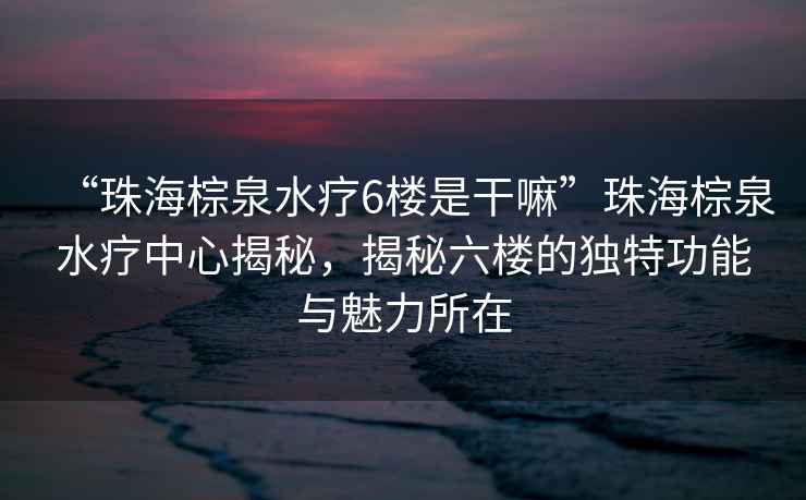“珠海棕泉水療6樓是干嘛”珠海棕泉水療中心揭秘，揭秘六樓的獨(dú)特功能與魅力所在