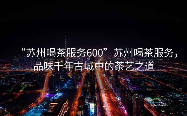 “蘇州喝茶服務(wù)600”蘇州喝茶服務(wù)，品味千年古城中的茶藝之道
