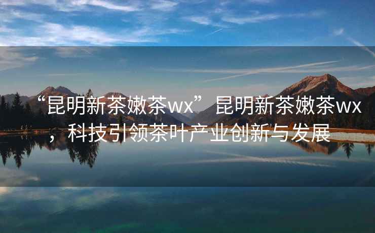 “昆明新茶嫩茶wx”昆明新茶嫩茶wx，科技引領(lǐng)茶葉產(chǎn)業(yè)創(chuàng)新與發(fā)展