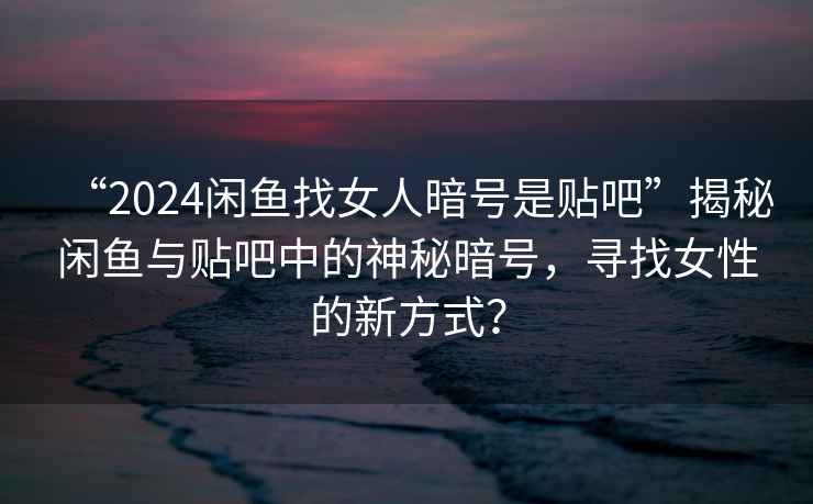 “2024閑魚找女人暗號是貼吧”揭秘閑魚與貼吧中的神秘暗號，尋找女性的新方式？