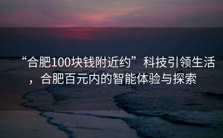 “合肥100塊錢附近約”科技引領(lǐng)生活，合肥百元內(nèi)的智能體驗(yàn)與探索
