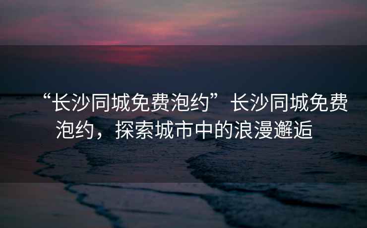 “長沙同城免費泡約”長沙同城免費泡約，探索城市中的浪漫邂逅