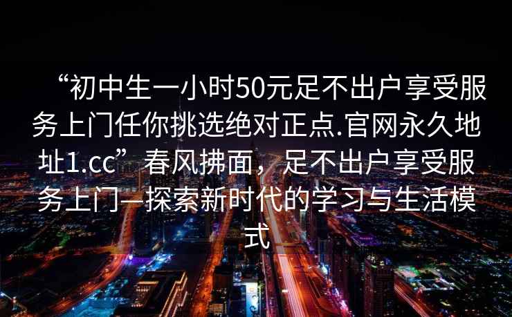 “初中生一小時(shí)50元足不出戶享受服務(wù)上門任你挑選絕對(duì)正點(diǎn).官網(wǎng)永久地址1.cc”春風(fēng)拂面，足不出戶享受服務(wù)上門—探索新時(shí)代的學(xué)習(xí)與生活模式