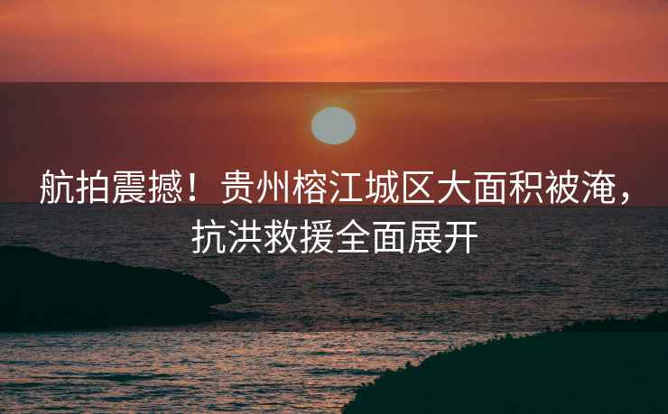 航拍震撼！貴州榕江城區(qū)大面積被淹，抗洪救援全面展開