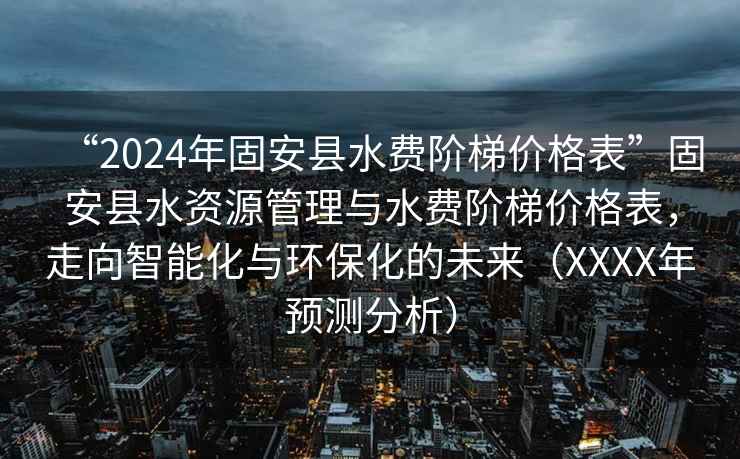 “2024年固安縣水費階梯價格表”固安縣水資源管理與水費階梯價格表，走向智能化與環(huán)保化的未來（XXXX年預測分析）