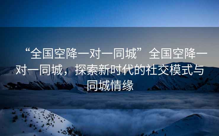 “全國空降一對一同城”全國空降一對一同城，探索新時代的社交模式與同城情緣