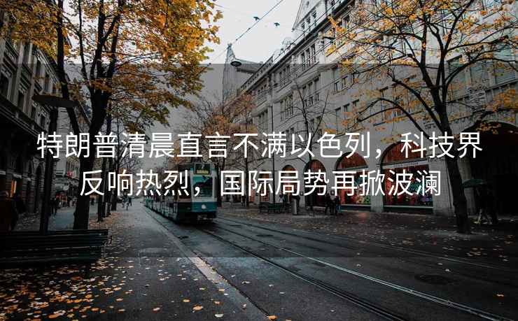 特朗普清晨直言不滿以色列，科技界反響熱烈，國際局勢(shì)再掀波瀾
