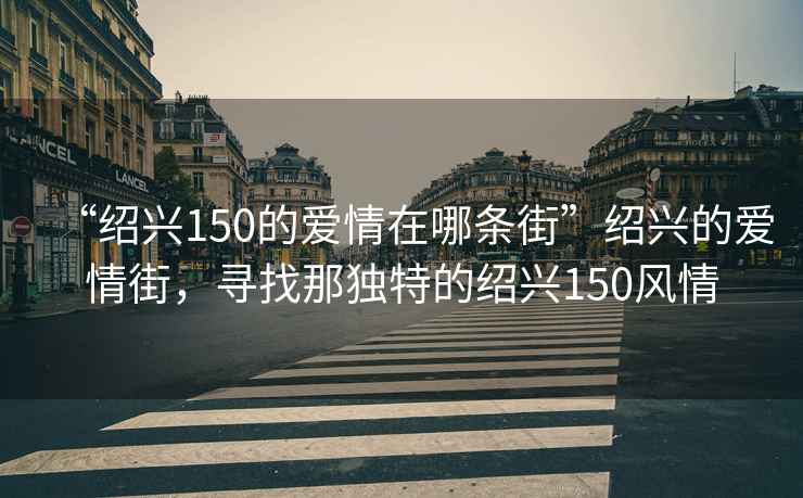 “紹興150的愛情在哪條街”紹興的愛情街，尋找那獨特的紹興150風情