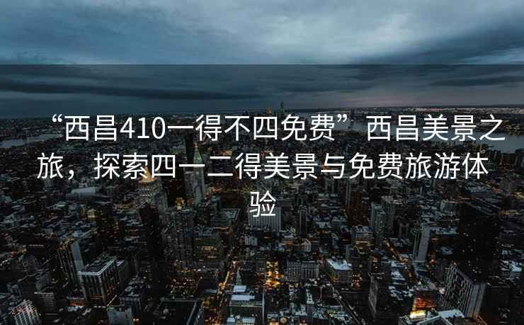 “西昌410一得不四免費(fèi)”西昌美景之旅，探索四一二得美景與免費(fèi)旅游體驗(yàn)