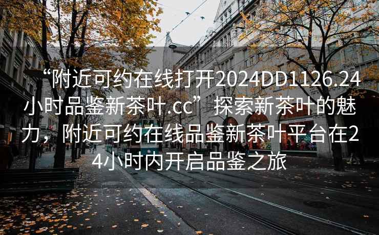 “附近可約在線打開2024DD1126.24小時品鑒新茶葉.cc”探索新茶葉的魅力，附近可約在線品鑒新茶葉平臺在24小時內(nèi)開啟品鑒之旅