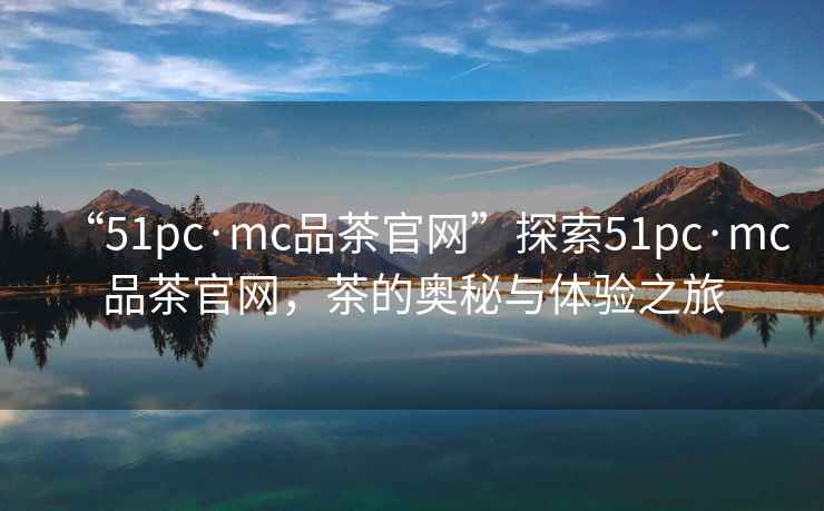 “51pc·mc品茶官網(wǎng)”探索51pc·mc品茶官網(wǎng)，茶的奧秘與體驗之旅