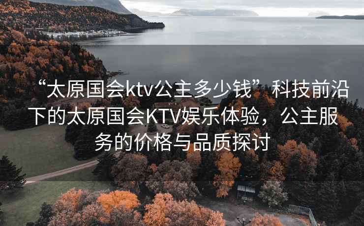 “太原國(guó)會(huì)ktv公主多少錢”科技前沿下的太原國(guó)會(huì)KTV娛樂體驗(yàn)，公主服務(wù)的價(jià)格與品質(zhì)探討