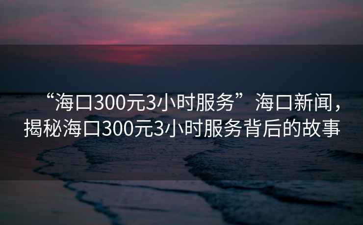 “海口300元3小時服務(wù)”?？谛侣劊颐睾？?00元3小時服務(wù)背后的故事