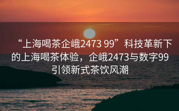 “上海喝茶企峨2473 99”科技革新下的上海喝茶體驗，企峨2473與數(shù)字99引領(lǐng)新式茶飲風(fēng)潮