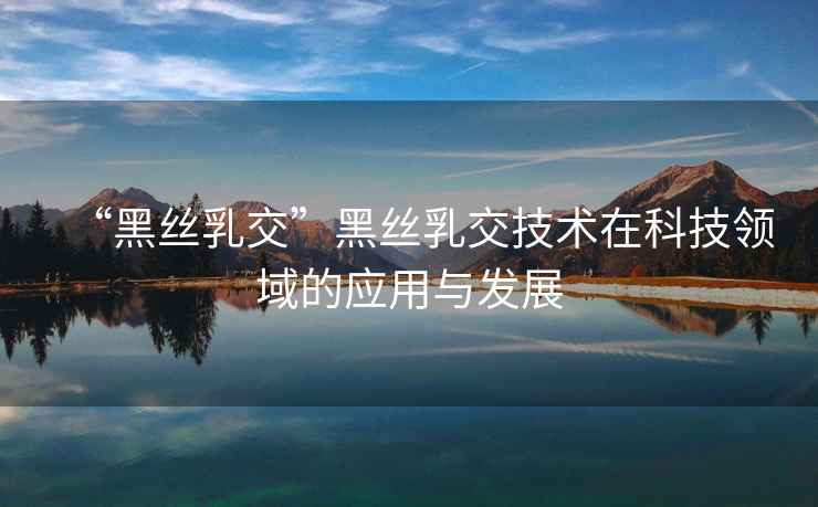 “黑絲乳交”黑絲乳交技術(shù)在科技領(lǐng)域的應(yīng)用與發(fā)展