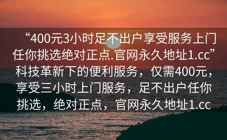 “400元3小時足不出戶享受服務(wù)上門任你挑選絕對正點.官網(wǎng)永久地址1.cc”科技革新下的便利服務(wù)，僅需400元，享受三小時上門服務(wù)，足不出戶任你挑選，絕對正點，官網(wǎng)永久地址1.cc