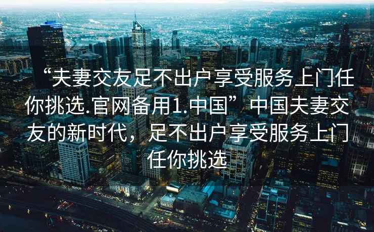 “夫妻交友足不出戶享受服務(wù)上門任你挑選.官網(wǎng)備用1.中國”中國夫妻交友的新時(shí)代，足不出戶享受服務(wù)上門任你挑選