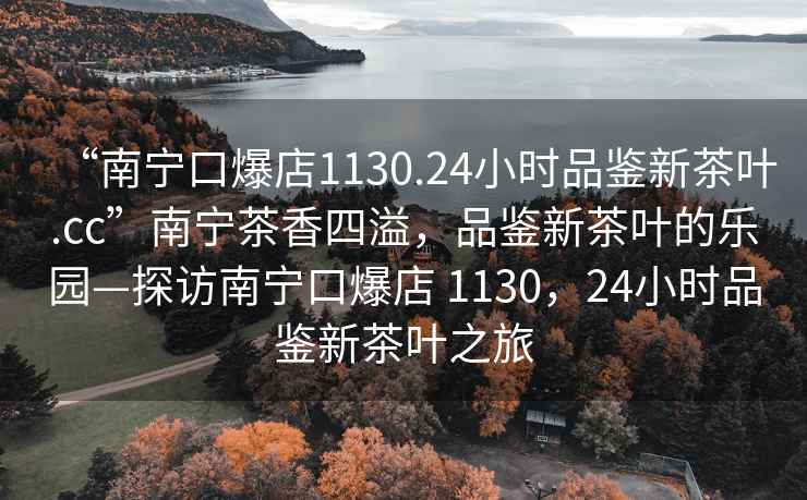 “南寧口爆店1130.24小時(shí)品鑒新茶葉.cc”南寧茶香四溢，品鑒新茶葉的樂園—探訪南寧口爆店 1130，24小時(shí)品鑒新茶葉之旅