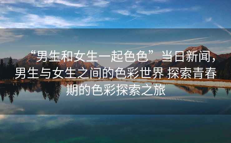 “男生和女生一起色色”當(dāng)日新聞，男生與女生之間的色彩世界 探索青春期的色彩探索之旅