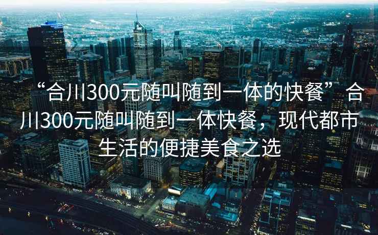 “合川300元隨叫隨到一體的快餐”合川300元隨叫隨到一體快餐，現(xiàn)代都市生活的便捷美食之選