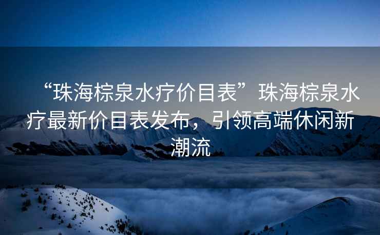 “珠海棕泉水療價(jià)目表”珠海棕泉水療最新價(jià)目表發(fā)布，引領(lǐng)高端休閑新潮流
