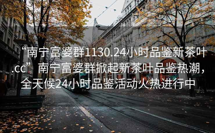 “南寧富婆群1130.24小時品鑒新茶葉.cc”南寧富婆群掀起新茶葉品鑒熱潮，全天候24小時品鑒活動火熱進(jìn)行中
