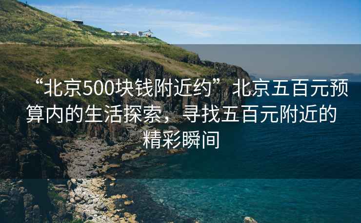 “北京500塊錢附近約”北京五百元預(yù)算內(nèi)的生活探索，尋找五百元附近的精彩瞬間