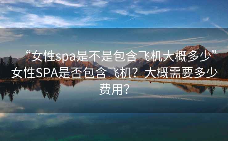 “女性spa是不是包含飛機大概多少”女性SPA是否包含飛機？大概需要多少費用？