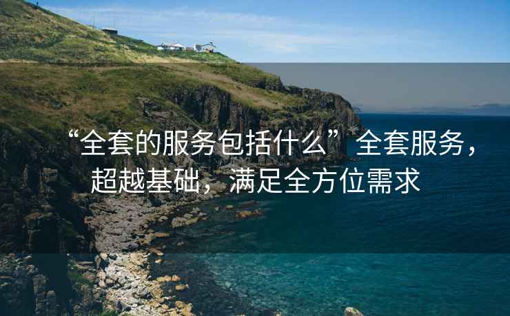 “全套的服務(wù)包括什么”全套服務(wù)，超越基礎(chǔ)，滿足全方位需求