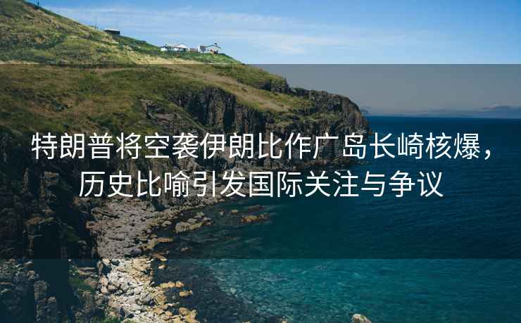 特朗普將空襲伊朗比作廣島長(zhǎng)崎核爆，歷史比喻引發(fā)國(guó)際關(guān)注與爭(zhēng)議