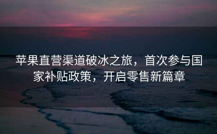 蘋果直營(yíng)渠道破冰之旅，首次參與國(guó)家補(bǔ)貼政策，開(kāi)啟零售新篇章