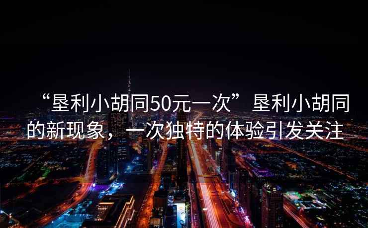 “墾利小胡同50元一次”墾利小胡同的新現(xiàn)象，一次獨特的體驗引發(fā)關(guān)注