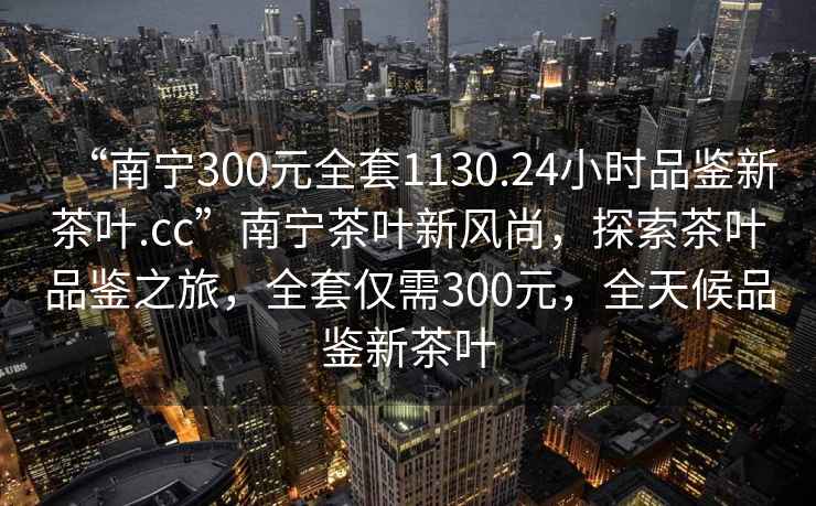 “南寧300元全套1130.24小時(shí)品鑒新茶葉.cc”南寧茶葉新風(fēng)尚，探索茶葉品鑒之旅，全套僅需300元，全天候品鑒新茶葉