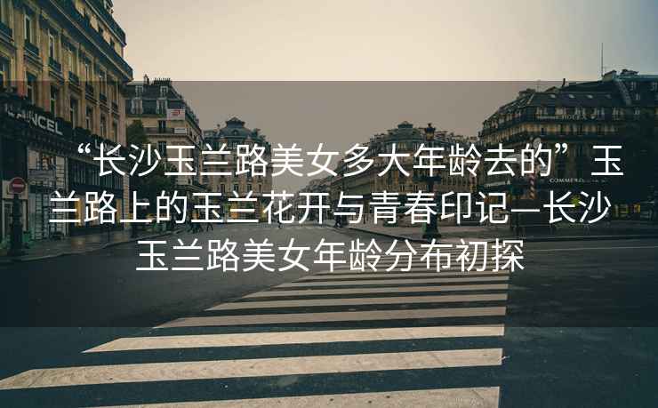 “長沙玉蘭路美女多大年齡去的”玉蘭路上的玉蘭花開與青春印記—長沙玉蘭路美女年齡分布初探