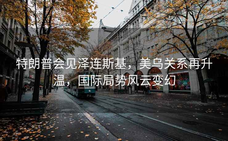 特朗普會見澤連斯基，美烏關系再升溫，國際局勢風云變幻