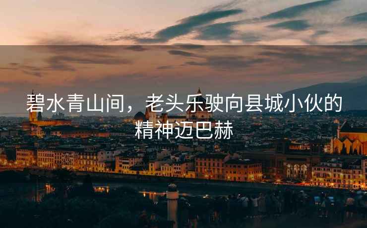 碧水青山間，老頭樂駛向縣城小伙的精神邁巴赫