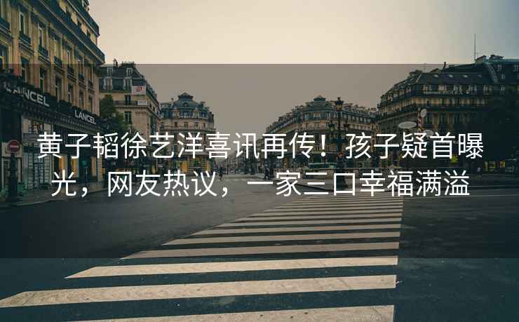 黃子韜徐藝洋喜訊再傳！孩子疑首曝光，網(wǎng)友熱議，一家三口幸福滿(mǎn)溢