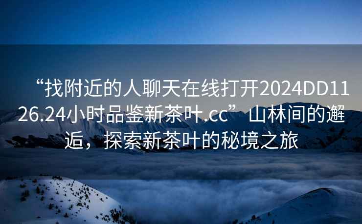 “找附近的人聊天在線打開2024DD1126.24小時品鑒新茶葉.cc”山林間的邂逅，探索新茶葉的秘境之旅