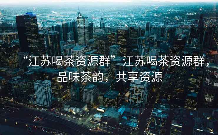 “江蘇喝茶資源群”江蘇喝茶資源群，品味茶韻，共享資源