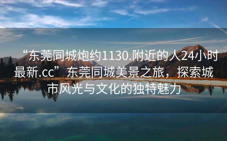 “東莞同城炮約1130.附近的人24小時最新.cc”東莞同城美景之旅，探索城市風(fēng)光與文化的獨特魅力