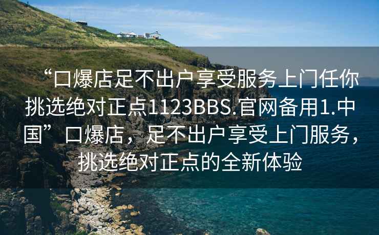 “口爆店足不出戶享受服務上門任你挑選絕對正點1123BBS.官網備用1.中國”口爆店，足不出戶享受上門服務，挑選絕對正點的全新體驗