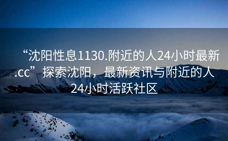 “沈陽性息1130.附近的人24小時最新.cc”探索沈陽，最新資訊與附近的人24小時活躍社區(qū)